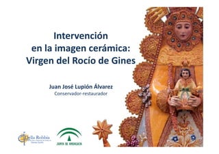 Intervención 
en la imagen cerámica: 
Virgen del Rocío de GinesVirgen del Rocío de Gines
Juan José Lupión Álvarez
Conservador‐restauradorConservador restaurador
 