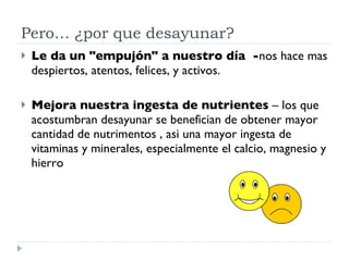 Pero… ¿por que desayunar? Le da un "empujón" a nuestro día  - nos hace mas despiertos, atentos, felices, y activos. Mejora nuestra ingesta de nutrientes  – los que acostumbran desayunar se benefician de obtener mayor cantidad de nutrimentos , asi una mayor ingesta de vitaminas y minerales, especialmente el calcio, magnesio y hierro  