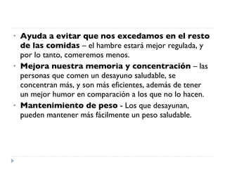 Ayuda a evitar que nos excedamos en el resto de las comidas  – el hambre estará mejor regulada, y por lo tanto, comeremos menos.  Mejora nuestra memoria y concentración  – las personas que comen un desayuno saludable, se concentran más, y son más eficientes, además de tener un mejor humor en comparación a los que no lo hacen.  Mantenimiento de peso  - Los que desayunan, pueden mantener más fácilmente un peso saludable.  