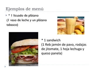 Ejemplos de menú * 1 licuado de plátano  (1 vaso de leche y un plátano tabasco) * 1 sandwich  (1 Reb jamón de pavo, rodajas de jitomate, 1 hoja lechuga y queso panela) 