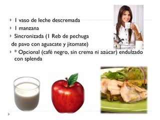 1 vaso de leche descremada 1 manzana Sincronizada (1 Reb de pechuga de pavo con aguacate y jitomate) * Opcional (café negro, sin crema ni azúcar) endulzado con splenda 
