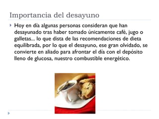 Importancia del desayuno  Hoy en día algunas personas consideran que han desayunado tras haber tomado únicamente café, jugo o galletas... lo que dista de las recomendaciones de dieta equilibrada, por lo que el desayuno, ese gran olvidado, se convierte en aliado para afrontar el día con el depósito lleno de glucosa, nuestro combustible energético. 