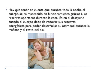 Hay que tener en cuenta que durante toda la noche el cuerpo se ha mantenido en funcionamiento gracias a las reservas aportadas durante la cena. Es en el desayuno cuando el cuerpo debe de renovar sus reservas energéticas para poder desarrollar su actividad durante la mañana y el resto del día. 