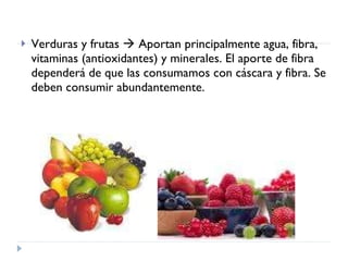 Verduras y frutas    Aportan principalmente agua, fibra, vitaminas (antioxidantes) y minerales. El aporte de fibra dependerá de que las consumamos con cáscara y fibra. Se deben consumir abundantemente.  