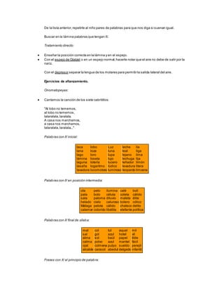 De la lista anterior,repetirle al niño pares de palabras para que nos diga si suenan igual.
Buscar en la lámina palabras que tengan /l/.
Tratamiento directo:
 Enseñar la posición correcta en la lámina y en el espejo.
 Con el espejo de Glatzel o en un espejo normal,hacerle notar que el aire no debe de salir por la
nariz.
Con el depresor separar la lengua de los molares para permitir la salida lateral del aire.
Ejercicios de afianzamiento.
Onomatopeyas:
 Cantamos la canción de los siete cabritillos:
"Al lobo no tememos,
al lobo no tememos,
lalaralala,laralala.
A casa nos marchamos,
a casa nos marchamos,
lalaralala,laralala..."
Palabras con /l/ inicial:
laca
lana
lago
lámina
laguna
lasaña
lavadora
lobo
loza
loro
loseta
lotería
logaritmo
locomotora
Luz
luna
lupa
lujo
lucero
lúdico
luminoso
leche
leal
lejano
lechuga
leñador
levadura
leopardo
lía
liga
lima
lija
limón
litera
limosna
Palabras con /l/ en posición intermedia:
ola
pala
sala
helado
Málaga
calamar
pelo
bolo
paloma
cielo
pelota
colorido
ilumina
célula
diluvio
caluroso
cálido
libélila
calé
coleta
maleta
bolero
chaleco
elefante
boli
cálido
élite
cólico
delito
política
Palabras con /l/ final de sílaba:
mal
sal
alma
calma
ojal
alcalde
col
gol
sol
polvo
colmena
caracol
tul
azul
baúl
azul
pulpo
abedul
aquel
hotel
papel
mantel
sueldo
delgado
mil
vil
tilde
fácil
perejil
infantil
Frases con /l/ al principio de palabra:
 