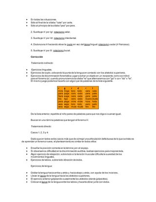  En todas las situaciones.
 Sólo al final de la sílaba:"cata" por carta.
 Sólo al principio de la sílaba "pea" por pera.
2. Sustituye /r/ por /g/: rotacismo velar.
3. Sustituye /r/ por /d/: rotacismo interdental.
4. Distorsiona /r/haciendo vibrar la úvula en vez del ápice lingual:rotacismo uvular (/r/ francesa).
5. Sustituye /r/ por /l/: rotacismo bucal.
Corrección
Tratamiento indirecto:
 Ejercicios linguales.
 Ejercicios de soplo, colocando la punta de la lengua en contacto con los alvéolos superiores.
 Ejercicios de discriminación fonemática:jugar a echar un objeto en un recipiente,como se indicó
para el fonema /p/, cuando pronunciemos la sílaba "ra"que alternaremos con "ga"o con "da" o "la".
El mismo juego podemos hacerlo con algún par de palabras de la lista siguiente.
r
mira
para
Sara
lira
pera
vara
vera
g
miga
paga
saga
liga
pega
vaga
vega
r
toro
coro
cara
cero
mire
loro
muro
d
todo
codo
cada
cedo
mide
lodo
mudo
r
cara
para
pera
Duero
hora
pero
tiro
l
cala
pala
pela
duelo
hola
pelo
tilo
De la lista anterior,repetirle al niño pares de palabras para que nos diga si suenan igual.
Buscar en una lámina palabras que tengan el fonema /r/.
Tratamiento directo:
Casos 1,2, 3 y 4:
Dado que en todos estos casos más que de corregir una articulación defectuosa de lo que se trata es
de aprender un fonema nuevo, el planteamiento es similar en todos ellos:
 Enseñar la posición correcta en la lámina y en el espejo.
 Si observamos dificultad en la discriminación auditiva,realizar ejercicios para mejorar ésta.
 Algún ejercicio de relajación,sobre todo si la tensión muscular dificulta la suavidad de los
movimientos linguales.
 Ejercicios de labios,sobre todo vibración de éstos.
Ejercicios de lengua:
 Doblar la lengua hacia arriba y atrás y hacia abajo y atrás,con ayuda de los incisivos.
 Llevar el ápice de la lengua hacia los alvéolos superiores.
 El ejercicio anterior golpeando suavemente los alvéolos (dando golpecitos).
 Colocar el ápice de la lengua entre los labios y hacerla vibrar junto con éstos.
 