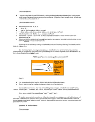 Ejercicios de soplo:
 Colocar la lengua en la posición correcta y después de inspirar profundamente por la nariz, espirar
por la boca, unas veces suavemente y otras con fuerza, dirigiendo el aire hacia la punta de la lengua
e intentando la articulación de /r/.
Ejercicios de articulación:
 Articular rápidamente :ta, ta, ta...
 " " : la, la, la.....
 " " : da, da, da (retrasando el ápice lingual).
 " " : tada, tada,.....tede, tede,.....todo, todo,.....e in- tentar pasar a "toro".
 Articular rápidamente :tla, tle, tlu...... para pasar a "tera".
 Articular "la" y apretar suavemente las mejillas para evitar la salida lateral del aire forzando la
articulación de "ra".
 Colocar el logofón debajo de la lengua y hacerle vibrar a muy poca velocidad produciendo el sonido
"ra" "ra"(vibrante simple) mecánicamente.
Podemos utilizar la varilla "guialengua"de Perelló para colocar la lengua en el punto de articulación
dejando el ápice libre.
Con alambre un poco grueso y que para su uso desinfectaremos convenientemente,podemos
confeccionar un "guialengua"que nos puede ayudar a empujar los bordes linguales contra la cara interna de
los molares dejando libre elápice lingual.
"Guialengua" que nos puede ayudar a pronunciar /r/
Entrante para
elápicelingual.
Salientes para
empujar los
bordes
linguales
contra los
molares
Caso 5:
 Con el depresor procurar que los bordes de la lengua toquen los molares.
 Oprimir ligeramente las mejillas contra los molares como hemos dicho.
A veces articula el fonema /r/ al final de la sílaba y no al principio,asíarticula bien "carta", "tarta",
"comer", pero no "pera", "caramelo",etc. Esto es frecuente que suceda cuando articula correctamente / /.
Otras veces articula /r/ en los sinfones:"trapo","prado", "tren".
En los dos casos anteriores podemos utilizar la articulación correcta para corregir la defectuosa,así
de "carta" si introducimos una vocal átona pronunciada con muypoca intensidad obtendremos "cáreta"de
donde pasaremos a "careta" y asícon otras palabras.Algo parecido podremos hacer si pronunciamos "prado"
para obtener "parado".
Ejercicios de afianzamiento:
Onomatopeyas:
 