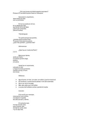 _ ¿Por qué picas en el árbol pajarito carpintero?
Porque a mi amada le quiero hacer un obsequio.
Sanserenín,el jardinero,
viene todos los días
con su sombrero.
El mar se acaba en el mar,
en su tejado las olas,
que tienen forma de tejas
y forma de caracolas.
(Gloria Fuertes)
Trabalenguas:
Te quiero porque me quieres,
¿quieres que te quiera más?
Te quiero más que me quieres,
¿qué más quieres?,¿quieres más?
Adivinanzas:
¿Qué hay en medio de París?
( La r).
Blanca por dentro,
verde por fuera,
si quieres que te lo diga,
espera.
(La pera).
Verde fue mi nacimiento,
colorado mi vivir,
y negra me estoy poniendo
cuando me voy a morir.
(La mora).
Refranes:
 Agua buena,sin olor, sin color,sin sabor y que la mire el sol.
 Al mentiroso,cuando dice la verdad, no le dan autoridad.
 Amor con amor se paga.
 Más vale callar que mal hablar.
 Los pies del hortelano echan a perder la huerta.
Canción:
A la mar fui por naranjas,
cosa que la mar no tiene,
me dejaron mojadita
las olas que van y vienen.
El cocherito,leré,
me dijo anoche,leré,
que si quería, leré,
montar en coche, leré.
Y yo le dije,leré,
 