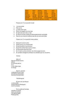 barra
parra
perra
barraca
derrame
párrafo
herramienta
barro
carro
tarro
carroza
derrota
marroquí
ferrocarril
parrulo
corrupto
carrusel
perruno
derrumbo
verruga
ferruginoso
torre
barre
hórreo
correo
carrete
corresponsal
carretera
carril
barril
gorrión
barriga
gorrión
currículo
parrillada
Frases con / / en posición inicial:
 La rana canta.
 Rita se ríe.
 La rata roe la ropa.
 Rocío me regaló una rosa roja.
 El ratoncito se ríe de su rival.
 En Roma me han robado el radiocasete recién comprado.
 Ramón se rompió la rodilla al caer de una rama del roble.
Frases con / / en posición intervocálica:
 Este perro corre mucho.
 Quiero arroz y no macarrones.
 El parral está en buen terreno.
 El gorrión canta mejor que la urraca.
 El barrendero barre el corral.
 En mi barrio,junto a la torre, los niños juegan al corro.
 El carretero arregla la carreta en la carretera que va a la sierra.
Versos:
¡Que sí!
Que he robado la luna
para ti.
En el fondo del río
la vi,
y con redes rojas
la recogí.
Aserrín, aserrán
maderitas de san Juan,
las del rey sierran bien,
los de la reina también.
Trabalenguas:
El perro de san Roque
no tiene rabo
porque Ramón Rodríguez
se lo ha robado.
Por la calle de Carretas
pasaba un perrito,
pasó una carreta,
y le pilló el rabito.
Pobre perrito,
 