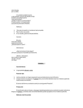 cómo lloraba
por su rabito.
Un podador podaba la parra
y otro podador,que por allí pasaba,le dijo:
podador que podas la parra,
¿qué parra podas?,
¿podas mi parra o tu parra podas?;
ni podo tu parra, ni mi parra podo
que podo la parra del tío Roberto.
Refranes:
 Dos aves de rapiña no mantienen real compañía.
 Rey muerto,rey puesto.
 A río revuelto, ganancia de pescadores.
Canción:
Mi carro
me lo han robado
estando de romería.
¿Dónde estará mi carro?
Adivinanzas:
¿Qué animal es el más alegre?
( El burro, porque es imposible que sea burra)
¡Adivina, adivinador!,
vino a casa un gran señor.
¡Tic-tac! ¡Tic-toc!
( El reloj)
FONEMA / /
Características
 Linguopalatal,africado,sordo.
Posición tipo
 Labios y dientes: con ligera separación que aumenta al pronunciar el fonema.
 Lengua:el dorso se apoya en el paladar óseo y los bordes laterales tocan los molares superiores
ocasionando una oclusión .
El aire al salir forma un estrecho canal y la consiguiente "fricación".
Producción
El aire fonado sale con fuerza y despega instantáneamente la zona central de la parte media de la
lengua y el paladar,y mientras sale,los bordes laterales quedan apoyados en los molares superiores.
Defectos más frecuentes
 
