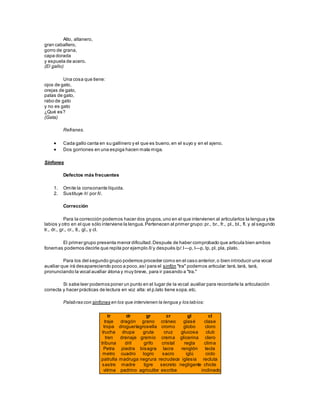 Alto, altanero,
gran caballero,
gorro de grana,
capa dorada
y espuela de acero.
(El gallo)
Una cosa que tiene:
ojos de gato,
orejas de gato,
patas de gato,
rabo de gato
y no es gato
¿Qué es?
(Gata)
Refranes.
 Cada gallo canta en su gallinero y el que es bueno,en el suyo y en el ajeno.
 Dos gorriones en una espiga hacen mala miga.
Sinfones
Defectos más frecuentes
1. Omite la consonante líquida.
2. Sustituye /r/ por /l/.
Corrección
Para la corrección podemos hacer dos grupos,uno en el que intervienen al articularlos la lengua y los
labios y otro en el que sólo interviene la lengua.Pertenecen al primer grupo:pr., br., fr., pl., bl., fl. y al segundo
tr., dr., gr., cr., tl., gl., y cl.
El primer grupo presenta menor dificultad.Después de haber comprobado que articula bien ambos
fonemas podemos decirle que repita por ejemplo /l/y después /p/:l—p, l—p, lp, pl, pla, plato.
Para los del segundo grupo podemos proceder como en el caso anterior,o bien introducir una vocal
auxiliar que irá desapareciendo poco a poco,así para el sinfón "tra" podemos articular:tará,tará, tará,
pronunciando la vocal auxiliar átona y muy breve, para ir pasando a "tra."
Si sabe leer podemos poner un punto en el lugar de la vocal auxiliar para recordarle la articulación
correcta y hacer prácticas de lectura en voz alta: el p.lato tiene sopa,etc.
Palabras con sinfones en los que intervienen la lengua y los labios:
tr
traje
tropa
trucha
tren
tribuna
Petra
metro
patrulla
sastre
vitrina
dr
dragón
droguería
drupa
drenaje
dril
piedra
cuadro
madruga
madre
padrino
gr
grano
grosella
gruta
gremio
grifo
bisagra
logro
negrura
tigre
agricultor
cr
cráneo
cromo
cruz
crema
cristal
lacra
sacro
recrudece
secreto
escribe
gl
glasé
globo
glucosa
glicerina
regla
renglón
iglú
iglesia
negligente
cl
clase
cloro
club
clero
clima
tecla
ciclo
recluta
chicle
inclinado
 