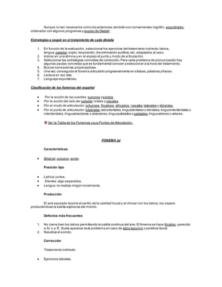 Aunque no tan necesarios como los anteriores,también son convenientes:logofón, espirómetro,
ordenador con algunos programas yespejo de Glatzel .
Estrategias a seguir en el tratamiento de cada dislalia
1. En función de la evaluación, seleccionar los ejercicios del tratamiento indirecto:labios,
lengua,paladar,soplo,respiración,discriminación auditiva,etc. adaptados al caso.
2. Indicar en una lámina y en el espejo el punto y modo de articulación.
3. Seleccionar las estrategias concretas de corrección.Para cada problema de pronunciación hay
algunas pautas concretas que es fundamental conocer yseleccionar a la hora del tratamiento.
4. Buscar sensaciones propioceptivas.
5. Una vez conseguido el fonema articularlo progresivamente en sílabas,palabras yfrases.
6. Lectura en voz alta.
7. Lenguaje espontáneo.
Clasificación de los fonemas del español
 Por la acción de las cuerdas: sonoros ysordos.
 Por la acción del velo del paladar:orales y nasales.
 Por el modo de articulación: oclusivos,fricativos,africados,nasales,laterales y vibrantes.
 Por el punto de articulación: bilabiales,labiodentales,linguodentales o dentales,linguointerdentales o
interdentales,linguoalveolares o alveolares, linguopalatales o palatales,linguovelares o velares.
Ver la Tabla de los Fonemas ysus Puntos de Articulación.
FONEMA /p/
Características
 Bilabial,oclusivo,sordo.
Posición tipo
 Labios:juntos.
 Dientes: algo separados.
 Lengua:no realiza ningún movimiento.
Producción
El aire espirado recorre el centro de la cavidad bucal y al chocar con los labios,los separa
produciéndose la salida explosiva del mismo.
Defectos más frecuentes
1. No cierra bien los labios permitiendo la salida continua del aire.El fonema se hace fricativo, parecido
a /b/ o a /f/. Suele aparecer este problema en caso de labio leporino o parálisis facial.
2. Nasaliza el sonido.
Corrección
Tratamiento indirecto:
 Ejercicios labiales.
 