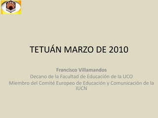 TETUÁN MARZO DE 2010 Francisco Villamandos Decano de la Facultad de Educación de la UCO Miembro del Comité Europeo de Educación y Comunicación de la IUCN 