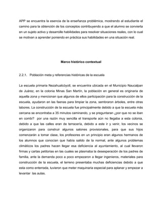 APP se encuentra la esencia de la enseñanza problémica, mostrando al estudiante el
camino para la obtención de los conceptos contribuyendo a que el alumno se convierta
en un sujeto activo y desarrolle habilidades para resolver situaciones reales, con lo cual
se motivan a aprender poniendo en práctica sus habilidades en una situación real.

Marco histórico contextual

2.2.1. Población meta y referencias históricas de la escuela
La escuela primaria Nezahualcóyotl, se encuentra ubicada en el Municipio Naucalpan
de Juárez, en la colonia Minas San Martín, la población en general es originaria de
aquella zona y mencionan que algunos de ellos participación para la construcción de la
escuela, ayudaron en las faenas para limpiar la zona, sembraron árboles, entre otras
labores. La construcción de la escuela fue principalmente debido a que la escuela más
cercana se encontraba a 35 minutos caminando, y se preguntaran ¿por que no se iban
en combi? por una razón muy sencilla el transporte aún no llegaba a esta colonia,
debido a que las calles eran de terracería, debido a este ir y venir, los vecinos se
organizaron para construir algunos salones provisionales, para que sus hijos
comenzarán a tomar clase, los profesores en un principio eran algunos hermanos de
los alumnos que conocían que había salido de la normal, ante algunos problemas
climáticos los padres hacen llegar esa deficiencia al ayuntamiento, al cual llevaron
firmas y cartas petitorias en las cuales se plasmaba la desesperación de los padres de
familia, ante la demanda poco a poco empezaron a llegar ingenieros, materiales para
construcción de la escuela, el terreno presentaba muchas deficiencias debido a que
esta como enterrada, tuvieron que meter maquinaria especial para aplanar y empezar a
levantar las aulas.

 