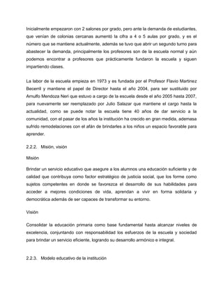 Inicialmente empezaron con 2 salones por grado, pero ante la demanda de estudiantes,
que venían de colonias cercanas aumentó la cifra a 4 o 5 aulas por grado, y es el
número que se mantiene actualmente, además se tuvo que abrir un segundo turno para
abastecer la demanda, principalmente los profesores son de la escuela normal y aún
podemos encontrar a profesores que prácticamente fundaron la escuela y siguen
impartiendo clases.
La labor de la escuela empieza en 1973 y es fundada por el Profesor Flavio Martinez
Becerril y mantiene el papel de Director hasta el año 2004, para ser sustituido por
Arnulfo Mendoza Neri que estuvo a cargo de la escuela desde el año 2005 hasta 2007,
para nuevamente ser reemplazado por Julio Salazar que mantiene el cargo hasta la
actualidad, como se puede notar la escuela tiene 40 años de dar servicio a la
comunidad, con el pasar de los años la institución ha crecido en gran medida, ademasa
sufrido remodelaciones con el afán de brindarles a los niños un espacio favorable para
aprender.
2.2.2. Misión, visión
Misión
Brindar un servicio educativo que asegure a los alumnos una educación suficiente y de
calidad que contribuya como factor estratégico de justicia social, que los forme como
sujetos competentes en donde se favorezca el desarrollo de sus habilidades para
acceder a mejores condiciones de vida, aprendan a vivir en forma solidaria y
democrática además de ser capaces de transformar su entorno.
Visión
Consolidar la educación primaria como base fundamental hasta alcanzar niveles de
excelencia, conjuntando con responsabilidad los esfuerzos de la escuela y sociedad
para brindar un servicio eficiente, logrando su desarrollo armónico e integral.

2.2.3. Modelo educativo de la institución

 