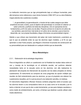 La institución menciona que se rige principalmente bajo un enfoque humanista, para
ello tomamos como referencia a Juan Amós Comenio (1592-1671) en su obra Didáctica
magna aborda dos cuestiones cruciales:
“...la generalidad y la generalización, a través de las cuales asegura que debe
enseñarse de todo a todos, pues el objetivo del aprendizaje no consiste en obtener un
saber profundo y perfecto de todas las disciplinas, sino en apropiarse de los
fundamentos y el fin de cada una de ellas. Propone animar en el alumno el cultivo de
sus sentidos, para terminar más tarde en el cultivo de la voluntad, pues el alumno
desarrolla, así, sus propias facultades y llega a formarse una personalidad original…”
Debido a que critican esa transmisión del saber del modo tradicional y autoritario ya
que lo que se pretende evitar es que los alumnos sigan modelos, y el fin es que
aprendan a crear frutos propios, que lleguen a favorecer el proceso de construcción de
su personalidad para ser destacado en cualquier ámbito que se desarrolle.

Marco Metodológico

2.3.1. Elaboración de la estrategia diagnóstico
Para el diagnóstico se utilizó un cuestionario con la finalidad de recabar datos sobre el
uso y manejo de la tecnología en el ambiente escolar, así pudimos detectar
necesidades tanto en la escuela como en los alumnos, con ello realizamos la
planeación del proyecto de intervención de acuerdo con los datos arrojados en dichos
cuestionarios. El instrumento se compone de once preguntas de opción múltiple que
resultan de fácil entendimiento para los alumnos, ya que el propósito era obtener los
cuestionarios resueltos, por lo cual se procuró una redacción sencilla y no tediosa.
El instrumento diagnóstico (Revisar Anexos) contiene preguntas sobre el acceso que
los alumnos tienen a una computadora tanto en su casa como en la escuela y por lo
tanto a internet; el uso que le dan a esta herramienta, ya sea para trabajos escolares o
como medio de entretenimiento, así como, el tiempo que destinan cuando utilizan este
medio electrónico.

 