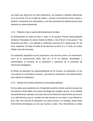 Los datos que obtuvimos con este cuestionario, nos ayudaron a detectar deficiencias
en el uso de las TIC en el salón de clases, y conocer si los alumnos tenían acceso a
internet o únicamente a la computadora, y con ello aprovechar los saberes previos para
intervenir en dichas deficiencias.

2.3.2. Población meta y reporte del levantamiento de datos
El levantamiento de datos se llevó a cabo en la Escuela Primaria Nezahualcóyotl
ubicada en Naucalpan de Juárez, Estado de México, a las 2:30 pm, el día jueves 17 de
Noviembre del 2013, y fue aplicado a veinticuatro alumnos de 5° grado grupo “B” del
turno vespertino. El rango de edad de los alumnos es entre 10 y 11 años, los cuales
habitan cerca de la escuela.
El cuestionario diagnóstico se les proporcionó a los alumnos previo a la intervención,
como ya lo mencionamos antes, esto con el fin de detectar necesidades y
oportunidades al momento de la planeación y aplicación de la propuesta de
intervención pedagógica.
El tiempo de aplicación fue aproximadamente de 20 minutos, el cuestionario no era
muy extenso lo cual facilitó el proceso, y los alumnos presentaron una actitud positiva
para resolver el cuestionario.
2.3.3. Reporte de los datos obtenidos en porcentajes (gráficas)
Con los datos que recopilamos en el diagnóstico pudimos darnos cuenta el porque nos
encontramos ciertas fallas con la poca tecnología que contaban ya que no es utilizada
frecuentemente por ejemplo, en el caso del uso de internet la mayoría tiene que recurrir
a un café internet ya que no cuentan con este recurso en sus casas, lo que dificulta un
poco más a los alumnos la interacción con estos recursos, sin embargo, utilizar estas
herramientas tecnológicas con las que cuenta su salón, hizo más llamativa la clase

 