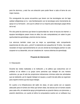 para los alumnos, y esto fue una atracción para poder llevar a cabo el tema de una
mejor manera.
Por consiguiente los pocos encuentros que tienen con las tecnologías son de baja
calidad reflejándose en la nula familiarización con la tecnología como herramienta de
apoyo en su formación , sino que lo utilizan en su mayoría para descargar juegos libres
de la red.
Por otra parte los alumnos que tienen la oportunidad de tener el recurso de internet o
equipos tecnológicos pasan horas en ellos (no solo computadoras) sin saber la gran
oportunidad de aprendizaje y dominio de los mismos.
Los alumnos también creen que es mejor su aprendizaje, solo compartiendo
experiencias de vida, pero, ¿cómo? si solamente son pequeños de 10 años , los cuales
necesitan el mayor aprovechamiento en una era donde las tecnologías podrían no solo
cooperar en su desarrollo, sino ser creadores de nuevos sistemas de aprendizaje.

Proyecto de intervención

3.1 Descripción

Durante las visitas realizadas a la institución, y la plática que sostuvimos con el
profesor el se refiere a su grupo como personas que trabajan de una manera
autónoma, ya que él solo les proporciona indicaciones mínimas sobre las actividades
que se realizarán, por lo regular trabajan en equipo y a partir de esto ellos se organizan
para repartir el tema que les toque trabajar.
En cuanto a la infraestructura del salón de clase, el aula cuenta con un espacio
adecuado para el número de niños que toman clase, las bancas son el número exacto
para cada niño, el material de apoyo principalmente es pizarrón blanco con plumones y
pizarrón electrónico, en cuanto al ultimo la computadora cuenta con un software muy

 