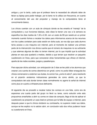 antiguo y por lo tanto, cada que el profesor tiene la necesidad de utilizarlo debe de
llevar su laptop para poder trabajar, por lo tanto no lo utiliza con frecuencia, en cuanto
al conocimiento del uso del proyector y manejo de la computadora tiene el
conocimiento básico.
Los chicos cuentan con un aula de cómputo donde se les enseña el “manejo” de la
computadora y sus funciones básicas, esta clase la tienen una vez a la semana es
especifico los días martes de 1.30 a 2.30, con un costo de $5 por sesión,en un primer
momento cuando fuimos a recabar los datos para informarnos acerca de los recursos
con los cuales contaban para cada sesión en dicha aula, se nos dijo que cada alumno
tenía acceso a una maquina con internet, pero al momento de realizar una primera
parte de la intervención nos dimos cuenta que el número de maquinas no es suficiente
y que ademas algunas de ellas no tenian internet, por lo que impidió que la actividad
planea en esa aula quedará a medias, debido a que tenían que resolver un pequeño
cuestionario en línea, para que conocieran otras herramientas que ofrece el internet,
aparte de las redes sociales, juegos y pasatiempos.
Para ejecutar dicha actividad, con anticipación de 3 dias se les pidió a los alumnos que
crearan una cuenta de correo electrónico en gmail, como no podía faltar enseguida los
chicos comenzaron a externar sus dudas, la común fue ¿como lo abro?, para resolverlo
en el pizarrón anotamos indicaciones generales de como abrirlo, ya que la
computadora del aula donde toman clase normalmente no agarra la señal de internet
como plus en cuanto a infraestructura deficiente.
Al siguiente dia se procedió a recabar todos los correos en una lista, como era de
esperarse una cuarta parte del grupo no llevó su tarea, como solución ante esto
propusimos enseñarles a abrir su correo en clase de computo, llego el dia de aplicar el
cuestionario se presentó un caos total en primera por la falta de equipo e internet, para
después pasar a que lo chicos olvidaron su contraseña, no supieron meter sus datos,
aunque se les explico no lo sabían abrir, en conclusión solo dos niños pudieron hacer
su cuestionario en línea.

 