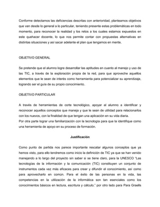 Conforme detectamos las deficiencias descritas con anterioridad, planteamos objetivos
que van desde lo general a lo particular, teniendo presente estas problemáticas en todo
momento, para reconocer la realidad y los retos a los cuales estamos expuestos en
este quehacer docente, lo que nos permite contar con propuestas alternativas en
distintas situaciones y así sacar adelante el plan que tengamos en mente.

OBJETIVO GENERAL
Se pretende que el alumno logre desarrollar las aptitudes en cuanto al manejo y uso de
las TIC, a través de la exploración propia de la red, para que aproveche aquellos
elementos que le sean de interés como herramienta para potencializar su aprendizaje,
logrando ser el guía de su propio conocimiento.
OBJETIVO PARTICULAR
A través de herramientas de corte tecnológico, apoyar al alumno a identificar y
reconocer aquellos conceptos que maneja y que le sean de utilidad para relacionarlos
con los nuevos, con la finalidad de que tengan una aplicación en su vida diaria.
Por otra parte lograr una familiarización con la tecnología para que la identifique como
una herramienta de apoyo en su proceso de formación.
Justificación
Como punto de partida nos parece importante rescatar algunos conceptos que ya
hemos visto, para ello tendremos como inicio la definición de TIC ya que se han venido
manejando a lo largo del proyecto sin saber si se tiene claro, para la UNESCO “Las
tecnologías de la información y la comunicación (TIC) constituyen un conjunto de
instrumentos cada vez más eficaces para crear y difundir el conocimiento, así como
para aprovecharlo en común. Para el éxito de las personas en la vida, las
competencias en la utilización de la informática son tan esenciales como los
conocimientos básicos en lectura, escritura y cálculo.” por otro lado para Para Graells

 