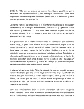 (2000), las TICs son un conjunto de avances tecnológicos, posibilitados por la
informática, las telecomunicaciones y las tecnologías audiovisuales, todas éstas
proporcionan herramientas para el tratamiento y la difusión de la información y contar
con diversos canales de comunicación.
La enorme evolución de la tecnología y el desenfreno del avance de la globalización
han hecho que las Tecnologías de Información y Comunicación (TIC) facilitan nuestra
vida cotidiana y profesional. Ya

que éstas están presentes en gran parte de las

actividades humanas: en el ocio, en la educación, en la comunicación, en la forma de
relacionarnos con los demás.
Y es precisamente en el ámbito educativo donde nos centraremos para desarrollar
nuestro trabajo ya que a través de estas se nos permite la facilidad de profundizar los
contenidos así como la creación herramientas que los conduzcan por buen camino, a
fin de lograr una buena propagación de los saberes, debido a que hoy en día las
sociedades modernas se encuentran transitando hacia la denominada Sociedad de la
Información y el Conocimiento, en la que la creación del conocimiento y la difusión del
mismo se encuentran en el centro de estas nuevas sociedades y las TIC juegan un
papel fundamental en la generación y difusión del saber ya que dichas tecnologías se
integran cada vez más en nuestro quehacer cotidiano.
Analizando la importancia de las TIC en la educación la podemos concebir como una
herramienta útil para generar y adquirir mayor conocimiento y mejor capacitación con
modelos con gran flexibilidad, y de fácil acceso (laptop, tablet) y una conexión a
Internet, de manera gratuita y con un modelo nuevo de aprendizaje a través de
plataformas en línea, que permiten la colaboración entre estudiantes y maestros sin
importar tiempo espacio.
Como otro punto importante dentro de nuestra intervención pretendemos indagar de
manera deductiva a través de las experiencias que se vayan vivenciando por medio de
pláticas o acercamiento a autoridades institucionales, la posible respuesta a ¿Porque la

 