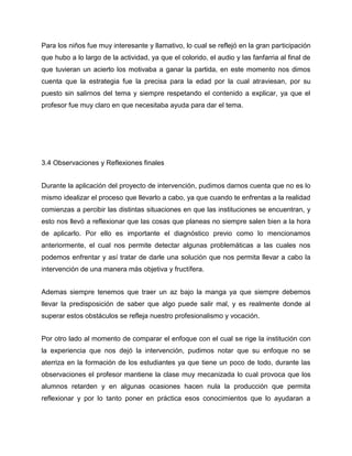 Para los niños fue muy interesante y llamativo, lo cual se reflejó en la gran participación
que hubo a lo largo de la actividad, ya que el colorido, el audio y las fanfarria al final de
que tuvieran un acierto los motivaba a ganar la partida, en este momento nos dimos
cuenta que la estrategia fue la precisa para la edad por la cual atraviesan, por su
puesto sin salirnos del tema y siempre respetando el contenido a explicar, ya que el
profesor fue muy claro en que necesitaba ayuda para dar el tema.

3.4 Observaciones y Reflexiones finales
Durante la aplicación del proyecto de intervención, pudimos darnos cuenta que no es lo
mismo idealizar el proceso que llevarlo a cabo, ya que cuando te enfrentas a la realidad
comienzas a percibir las distintas situaciones en que las instituciones se encuentran, y
esto nos llevó a reflexionar que las cosas que planeas no siempre salen bien a la hora
de aplicarlo. Por ello es importante el diagnóstico previo como lo mencionamos
anteriormente, el cual nos permite detectar algunas problemáticas a las cuales nos
podemos enfrentar y así tratar de darle una solución que nos permita llevar a cabo la
intervención de una manera más objetiva y fructífera.
Ademas siempre tenemos que traer un az bajo la manga ya que siempre debemos
llevar la predisposición de saber que algo puede salir mal, y es realmente donde al
superar estos obstáculos se refleja nuestro profesionalismo y vocación.
Por otro lado al momento de comparar el enfoque con el cual se rige la institución con
la experiencia que nos dejó la intervención, pudimos notar que su enfoque no se
aterriza en la formación de los estudiantes ya que tiene un poco de todo, durante las
observaciones el profesor mantiene la clase muy mecanizada lo cual provoca que los
alumnos retarden y en algunas ocasiones hacen nula la producción que permita
reflexionar y por lo tanto poner en práctica esos conocimientos que lo ayudaran a

 
