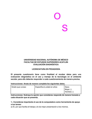 O
S

UNIVERSIDAD NACIONAL AUTÓNOMA DE MÉXICO
FACULTAD DE ESTUDIOS SUPERIORES ACATLÁN
EVALUACIÓN DIAGNÓSTICA
LICENCIATURA EN PEDAGOGÍA
El presente cuestionario tiene como finalidad el recabar datos para una
evaluación diagnóstica en el uso y manejo de la tecnología en el ambiente
escolar, para ello deberás responder a cada cuestionamiento de manera precisa.
Instrucciones: Anota de manera completa los siguientes datos.
Grado que cursas:

Especifica tu edad en años:

Sexo:
Mujer ( )
Hombre ( )

Instrucciones: Subraya la opción que consideres responde de manera honesta a
cada situación que se presenta.
1.- Consideras importante el uso de la computadora como herramienta de apoyo
a tus tareas:
a) Si, por que facilita el trabajo y le da mejor presentación a los mismos.

 