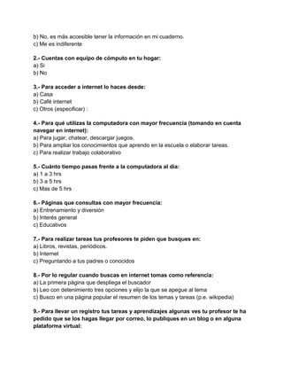 b) No, es más accesible tener la información en mi cuaderno.
c) Me es indiferente
2.- Cuentas con equipo de cómputo en tu hogar:
a) Si
b) No
3.- Para acceder a internet lo haces desde:
a) Casa
b) Café internet
c) Otros (especificar) :
4.- Para qué utilizas la computadora con mayor frecuencia (tomando en cuenta
navegar en internet):
a) Para jugar, chatear, descargar juegos.
b) Para ampliar los conocimientos que aprendo en la escuela o elaborar tareas.
c) Para realizar trabajo colaborativo
5.- Cuánto tiempo pasas frente a la computadora al día:
a) 1 a 3 hrs
b) 3 a 5 hrs
c) Mas de 5 hrs
6.- Páginas que consultas con mayor frecuencia:
a) Entrenamiento y diversión
b) Interés general
c) Educativos
7.- Para realizar tareas tus profesores te piden que busques en:
a) Libros, revistas, periódicos.
b) Internet
c) Preguntando a tus padres o conocidos
8.- Por lo regular cuando buscas en internet tomas como referencia:
a) La primera página que despliega el buscador
b) Leo con detenimiento tres opciones y elijo la que se apegue al tema
c) Busco en una página popular el resumen de los temas y tareas (p.e. wikipedia)
9.- Para llevar un registro tus tareas y aprendizajes algunas ves tu profesor te ha
pedido que se los hagas llegar por correo, lo publiques en un blog o en alguna
plataforma virtual:

 