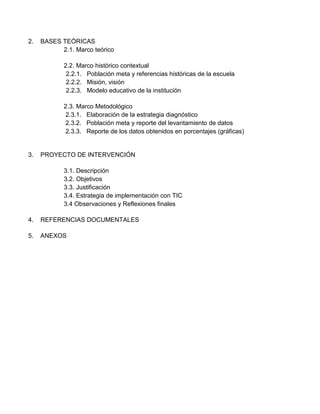 2.

BASES TEÓRICAS
2.1. Marco teórico
2.2. Marco histórico contextual
2.2.1. Población meta y referencias históricas de la escuela
2.2.2. Misión, visión
2.2.3. Modelo educativo de la institución
2.3. Marco Metodológico
2.3.1. Elaboración de la estrategia diagnóstico
2.3.2. Población meta y reporte del levantamiento de datos
2.3.3. Reporte de los datos obtenidos en porcentajes (gráficas)

3.

PROYECTO DE INTERVENCIÓN
3.1. Descripción
3.2. Objetivos
3.3. Justificación
3.4. Estrategia de implementación con TIC
3.4 Observaciones y Reflexiones finales

4.

REFERENCIAS DOCUMENTALES

5.

ANEXOS

 