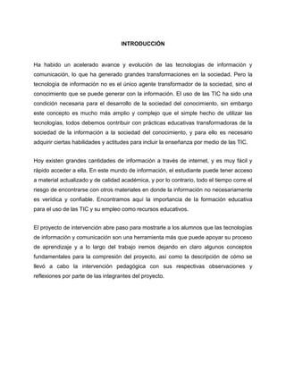 INTRODUCCIÓN

Ha habido un acelerado avance y evolución de las tecnologías de información y
comunicación, lo que ha generado grandes transformaciones en la sociedad. Pero la
tecnología de información no es el único agente transformador de la sociedad, sino el
conocimiento que se puede generar con la información. El uso de las TIC ha sido una
condición necesaria para el desarrollo de la sociedad del conocimiento, sin embargo
este concepto es mucho más amplio y complejo que el simple hecho de utilizar las
tecnologías, todos debemos contribuir con prácticas educativas transformadoras de la
sociedad de la información a la sociedad del conocimiento, y para ello es necesario
adquirir ciertas habilidades y actitudes para incluir la enseñanza por medio de las TIC.
Hoy existen grandes cantidades de información a través de internet, y es muy fácil y
rápido acceder a ella. En este mundo de información, el estudiante puede tener acceso
a material actualizado y de calidad académica, y por lo contrario, todo el tiempo corre el
riesgo de encontrarse con otros materiales en donde la información no necesariamente
es verídica y confiable. Encontramos aquí la importancia de la formación educativa
para el uso de las TIC y su empleo como recursos educativos.
El proyecto de intervención abre paso para mostrarle a los alumnos que las tecnologías
de información y comunicación son una herramienta más que puede apoyar su proceso
de aprendizaje y a lo largo del trabajo iremos dejando en claro algunos conceptos
fundamentales para la compresión del proyecto, así como la descripción de cómo se
llevó a cabo la intervención pedagógica con sus respectivas observaciones y
reflexiones por parte de las integrantes del proyecto.

 