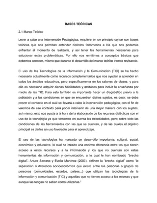 BASES TEÓRICAS
2.1 Marco Teórico
Levar a cabo una intervención Pedagógica, requiere en un principio contar con bases
teóricas que nos permitan entender distintos fenómenos a los que nos podemos
enfrentar al momento de realizarla, y así tener las herramientas necesarias para
solucionar estas problemáticas. Por ello nos remitimos a conceptos básicos que
debemos conocer, mismo que durante el desarrollo del marco teórico iremos revisando.
El uso de las Tecnologías de la Información y la Comunicación (TIC) se ha hecho
necesario actualmente como recursos complementarios que nos ayudan a aprender en
todos los ámbitos educativos, pero específicamente en los salones de clases, y para
ello es necesario adquirir ciertas habilidades y actitudes para incluir la enseñanza por
medio de las TIC. Para esto también es importante hacer un diagnóstico previo a la
población y a las condiciones en que se encuentran dichos sujetos, es decir, se debe
prever el contexto en el cuál se llevará a cabo la intervención pedagógica, con el fin de
valernos de ese contexto para poder intervenir de una mejor manera con los sujetos,
así mismo, esto nos ayuda a la hora de la elaboración de los recursos didácticos con el
uso de la tecnología ya que tomamos en cuenta las necesidades, pero sobre todo las
condiciones de las herramientas con las que se cuentan, y de las cuales el objetivo
principal es darles un uso favorable para el aprendizaje.
El uso de las tecnologías ha marcado un desarrollo importante; cultural, social,
económico y educativo, lo cual ha creado una enorme diferencia entre los que tienen
acceso a estos recursos y a la información y los que no cuentan con estas
herramientas de información y comunicación, a lo cual le han nombrado “brecha
digital”. Arturo Serrano y Evelio Martínez (2003), definen la “brecha digital” como “la
separación o diferencia socioeconómica que existe entre las personas o grupos de
personas (comunidades, estados, países...) que utilizan las tecnologías de la
información y comunicación (TIC) y aquellas que no tienen acceso a las mismas y que
aunque las tengan no saben como utilizarlas.”

 