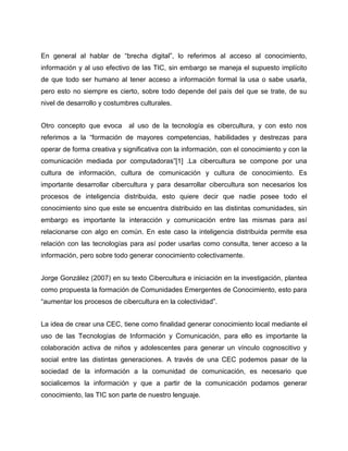 En general al hablar de “brecha digital”, lo referimos al acceso al conocimiento,
información y al uso efectivo de las TIC, sin embargo se maneja el supuesto implícito
de que todo ser humano al tener acceso a información formal la usa o sabe usarla,
pero esto no siempre es cierto, sobre todo depende del país del que se trate, de su
nivel de desarrollo y costumbres culturales.
Otro concepto que evoca

al uso de la tecnología es cibercultura, y con esto nos

referimos a la “formación de mayores competencias, habilidades y destrezas para
operar de forma creativa y significativa con la información, con el conocimiento y con la
comunicación mediada por computadoras”[1] .La cibercultura se compone por una
cultura de información, cultura de comunicación y cultura de conocimiento. Es
importante desarrollar cibercultura y para desarrollar cibercultura son necesarios los
procesos de inteligencia distribuida, esto quiere decir que nadie posee todo el
conocimiento sino que este se encuentra distribuido en las distintas comunidades, sin
embargo es importante la interacción y comunicación entre las mismas para así
relacionarse con algo en común. En este caso la inteligencia distribuida permite esa
relación con las tecnologías para así poder usarlas como consulta, tener acceso a la
información, pero sobre todo generar conocimiento colectivamente.
Jorge González (2007) en su texto Cibercultura e iniciación en la investigación, plantea
como propuesta la formación de Comunidades Emergentes de Conocimiento, esto para
“aumentar los procesos de cibercultura en la colectividad”.
La idea de crear una CEC, tiene como finalidad generar conocimiento local mediante el
uso de las Tecnologías de Información y Comunicación, para ello es importante la
colaboración activa de niños y adolescentes para generar un vínculo cognoscitivo y
social entre las distintas generaciones. A través de una CEC podemos pasar de la
sociedad de la información a la comunidad de comunicación, es necesario que
socialicemos la información y que a partir de la comunicación podamos generar
conocimiento, las TIC son parte de nuestro lenguaje.

 