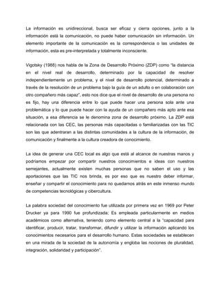 La información es unidireccional, busca ser eficaz y cierra opciones, junto a la
información está la comunicación, no puede haber comunicación sin información. Un
elemento importante de la comunicación es la correspondencia o las unidades de
información, esta es pre-interpretada y totalmente inconsciente.
Vigotsky (1988) nos habla de la Zona de Desarrollo Próximo (ZDP) como “la distancia
en el nivel real de desarrollo, determinado por la capacidad de resolver
independientemente un problema, y el nivel de desarrollo potencial, determinado a
través de la resolución de un problema bajo la guía de un adulto o en colaboración con
otro compañero más capaz”, esto nos dice que el nivel de desarrollo de una persona no
es fijo, hay una diferencia entre lo que puede hacer una persona sola ante una
problemática y lo que puede hacer con la ayuda de un compañero más apto ante esa
situación, a esa diferencia se le denomina zona de desarrollo próximo. La ZDP está
relacionada con las CEC, las personas más capacitadas o familiarizadas con las TIC
son las que adentraran a las distintas comunidades a la cultura de la información, de
comunicación y finalmente a la cultura creadora de conocimiento.
La idea de generar una CEC local es algo que está al alcance de nuestras manos y
podríamos empezar por compartir nuestros conocimientos e ideas con nuestros
semejantes, actualmente existen muchas personas que no saben el uso y las
aportaciones que las TIC nos brinda, es por eso que es nuestro deber informar,
enseñar y compartir el conocimiento para no quedarnos atrás en este inmenso mundo
de competencias tecnológicas y cibercultura.
La palabra sociedad del conocimiento fue utilizada por primera vez en 1969 por Peter
Drucker ya para 1990 fue profundizada; Es empleada particularmente en medios
académicos como alternativa, teniendo como elemento central a la “capacidad para
identificar, producir, tratar, transformar, difundir y utilizar la información aplicando los
conocimientos necesarios para el desarrollo humano. Estas sociedades se establecen
en una mirada de la sociedad de la autonomía y engloba las nociones de pluralidad,
integración, solidaridad y participación”.

 