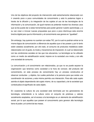 Uno de los objetivos del proyecto de intervención está estrechamente relacionado con
ir creando poco a poco comunidades de conocimiento y esto lo podemos lograr a
través de la difusión y la integración de los sujetos al uso de las tecnologías de la
información y la comunicación, de igual manera se pretende mostrar los diversos usos
que se les puede dar a estas herramientas para poder generar nuestro aprendizaje, y a
su vez crear e innovar nuevas propuestas que poco a poco disminuya esta enorme
brecha digital para que la información y el conocimiento sea genere en “igualdad”.
Sin embargo, hay quienes no cuentan con estas TIC, por lo cual no podrían entrar en la
misma lógica de comunicación a diferencia de aquellos que sí las poseen y por lo tanto
están aislados socialmente; por otro lado, el consumo de productos mediáticos están
relacionados con el gusto, la moda y mecanismos de imposición, lo cual va relacionado
con las condiciones sociales en las que nos educamos. La tecnología se ha utilizado
como un medio de estratificación social, impone en la sociedad una moda y con ello
una sociedad de consumo.
La comunicación y el conocimiento van relacionados, ya que no se puede separar la
organización que tenemos como sociedad a la hora de conocer, del producto del
conocimiento, en este proceso de conocimiento hay un proceso constructivo al
observar conductas y objetos, los cuales perturban a la persona para que exista una
coordinación de acciones y esta misma permita una interacción. Para ello cada sujeto
asimila el objeto dependiendo del sujeto mismo, de su capacidad y de la sociedad que
contextualiza el significado de cada objeto.
En ocasiones la cultura de una sociedad está dominada por los generadores de
tecnología, entendiendo a la cultura como el conjunto de prácticas y valores
socialmente aceptados, así el acceso a la tecnología es un elemento de estratificación
social, por lo que aquellos que poseen el conocimiento para generar alta tecnología
tiene el poder y el control de las masas.

 