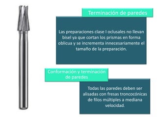 Terminación de paredes
Las preparaciones clase I oclusales no llevan
bisel ya que cortan los prismas en forma
oblicua y se incrementa innecesariamente el
tamaño de la preparación.

Conformación y terminación
de paredes
Todas las paredes deben ser
alisadas con fresas troncocónicas
de filos múltiples a mediana
velocidad.

 