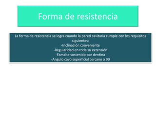 Forma de resistencia
La forma de resistencia se logra cuando la pared cavitaria cumple con los requisitos
siguientes:
-Inclinación conveniente
-Regularidad en toda su extensión
-Esmalte sostenido por dentina
-Angulo cavo superficial cercano a 90

 