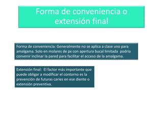 Forma de conveniencia o
extensión final
Forma de conveniencia: Generalmente no se aplica a clase uno para
amalgama. Solo en molares de px con apertura bucal limitada podría
convenir inclinar la pared para facilitar el acceso de la amalgama.

Extensión final: El factor más importante que
puede obligar a modificar el contorno es la
prevención de futuras caries en ese diente o
extensión preventiva.

 