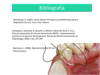 Bibliografía
Henostroza, G. (2007). Caries Dental: Principios y procedimientos para el
diagnóstico (1a ed.). Lima, Perú: Ripano.

Doméjean S, Banerjee A, Gaucher C, Miletic I, Basso M, Keich E, et al.
Plan de tratamiento de mínima intervención (MITP) - Implementación
práctica en el ejercicio dental general. Revista de Mínima Intervención en
Odontología. 2009; 2 (2): 275-297

Barrancos, J. (2006). Operatoria Dental (4ª ed.).
Panamericana.

 