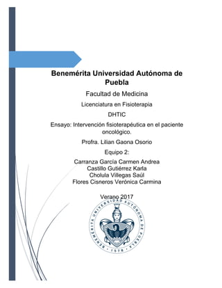 Benemérita Universidad Autónoma de
Puebla
Facultad de Medicina
Licenciatura en Fisioterapia
DHTIC
Ensayo: Intervención fisioterapéutica en el paciente
oncológico.
Profra. Lilian Gaona Osorio
Equipo 2:
Carranza García Carmen Andrea
Castillo Gutiérrez Karla
Cholula Villegas Saúl
Flores Cisneros Verónica Carmina
Verano 2017
 