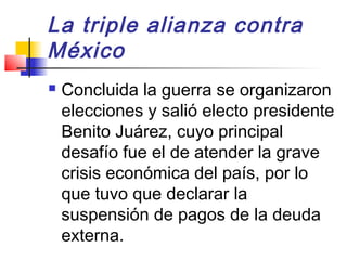 La triple alianza contra
México
 Concluida la guerra se organizaron
elecciones y salió electo presidente
Benito Juárez, cuyo principal
desafío fue el de atender la grave
crisis económica del país, por lo
que tuvo que declarar la
suspensión de pagos de la deuda
externa.
 