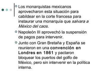  Los monarquistas mexicanos
aprovecharon esta situación para
cabildear en la corte francesa para
instaurar una monarquía que salvara a
México del caos.
 Napoleón III aprovechó la suspensión
de pagos para intervenir.
 Junto con Gran Bretaña y España se
reunieron en una convención en
Londres en 1861 y pactaron
bloquear los puertos del golfo de
México, pero sin intervenir en la política
interna.
 