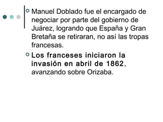  Manuel Doblado fue el encargado de
negociar por parte del gobierno de
Juárez, logrando que España y Gran
Bretaña se retiraran, no así las tropas
francesas.
 Los franceses iniciaron la
invasión en abril de 1862,
avanzando sobre Orizaba.
 