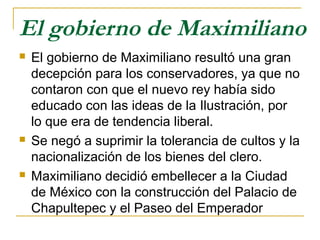 El gobierno de Maximiliano
 El gobierno de Maximiliano resultó una gran
decepción para los conservadores, ya que no
contaron con que el nuevo rey había sido
educado con las ideas de la Ilustración, por
lo que era de tendencia liberal.
 Se negó a suprimir la tolerancia de cultos y la
nacionalización de los bienes del clero.
 Maximiliano decidió embellecer a la Ciudad
de México con la construcción del Palacio de
Chapultepec y el Paseo del Emperador
 