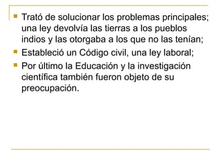  Trató de solucionar los problemas principales;
una ley devolvía las tierras a los pueblos
indios y las otorgaba a los que no las tenían;
 Estableció un Código civil, una ley laboral;
 Por último la Educación y la investigación
científica también fueron objeto de su
preocupación.
 