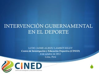INTERVENCIÓN GUBERNAMENTAL
       EN EL DEPORTE


           LCDO. JAIME-ALBIZU LAMBOY-RILEY
     Centro de Investigación y Educación Deportiva (CINED)
                       6 de octubre de 2012
                            Lima, Perú



                                                             S
 