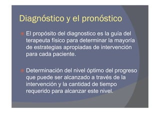 Diagnóstico y el pronóstico
 El propósito del diagnostico es la guía del
 terapeuta físico para determinar la mayoría
 de estrategias apropiadas de intervención
 para cada paciente.

 Determinación del nivel óptimo del progreso
 que puede ser alcanzado a través de la
 intervención y la cantidad de tiempo
 requerido para alcanzar este nivel.
 