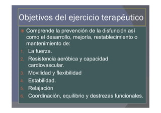 Objetivos del ejercicio terapéutico
     Comprende la prevención de la disfunción así
     como el desarrollo, mejoría, restablecimiento o
     mantenimiento de:
1.    La fuerza.
2.    Resistencia aeróbica y capacidad
      cardiovascular.
3.    Movilidad y flexibilidad
4.    Estabilidad.
5.    Relajación
6.    Coordinación, equilibrio y destrezas funcionales.
 
