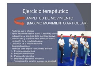 Ejercicio terapéutico
                 AMPLITUD DE MOVIMIENTO
                 (MAXIMO MOVIMIENTO ARTICULAR)

• Factores que lo afectan
• Tipos: Movilidad Pasiva, activa – asistida y activa.
• Indicaciones y objetivos de la movilidad pasiva.
• Indicaciones y objetivos de la movilidad activa.
• Limitación de la movilidad pasiva.
• Limitación de la movilidad activa.
• Contraindicaciones.
• Técnicas para ampliar la movilidad articular
1) En planos anatómicos
2) Patrones combinados
3) Patrones funcionales
4) Empleando asistencia mecánica
• Procedimientos para las técnicas de amplitud
 