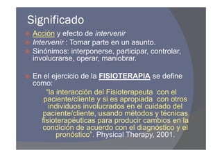 Significado
 Acción y efecto de intervenir
 Intervenir : Tomar parte en un asunto.
 Sinónimos: interponerse, participar, controlar,
 involucrarse, operar, maniobrar.

 En el ejercicio de la FISIOTERAPIA se define
 como:
     “la interacción del Fisioterapeuta con el
    paciente/cliente y si es apropiada con otros
      individuos involucrados en el cuidado del
    paciente/cliente, usando métodos y técnicas
   fisioterapéuticas para producir cambios en la
    condición de acuerdo con el diagnóstico y el
         pronóstico”. Physical Therapy, 2001.
 