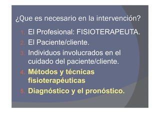 ¿Que es necesario en la intervención?
 1.   El Profesional: FISIOTERAPEUTA.
 2.   El Paciente/cliente.
 3.   Individuos involucrados en el
      cuidado del paciente/cliente.
 4.   Métodos y técnicas
      fisioterapéuticas
 5.   Diagnóstico y el pronóstico.
 